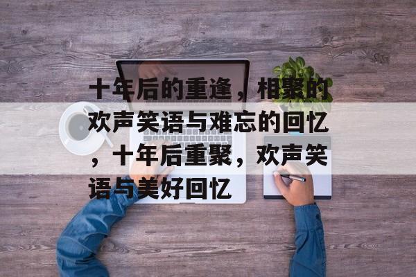 十年后的重逢，相聚的欢声笑语与难忘的回忆，十年后重聚，欢声笑语与美好回忆