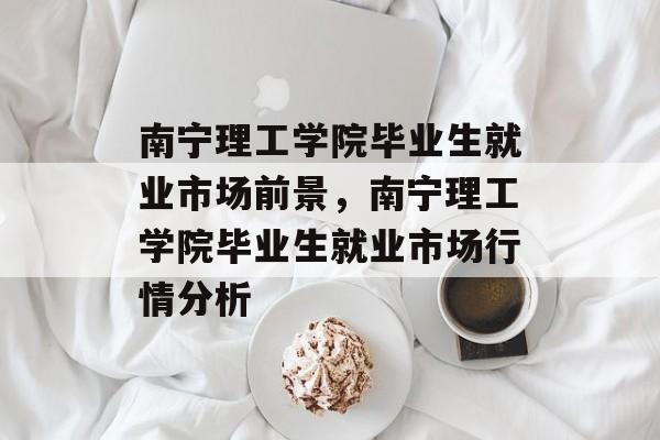 南宁理工学院毕业生就业市场前景,南宁理工学院毕业生就业市场行情分析 南宁理工学院毕业生就业市场前景,南宁理工学院毕业生就业市场行情分析