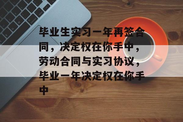 毕业生实习一年再签合同，决定权在你手中，劳动合同与实习协议，毕业一年决定权在你手中