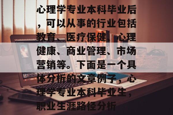 心理学专业本科毕业后，可以从事的行业包括教育、医疗保健、心理健康、商业管理、市场营销等。下面是一个具体分析的文章例子，心理学专业本科毕业生，职业生涯路径分析