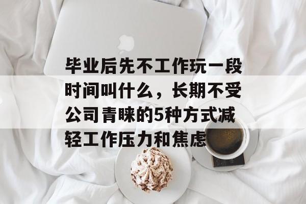 毕业后先不工作玩一段时间叫什么，长期不受公司青睐的5种方式减轻工作压力和焦虑