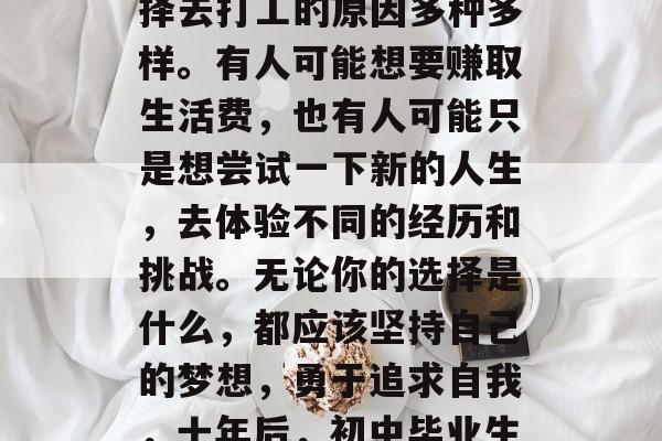 十年后的初中毕业生选择去打工的原因多种多样。有人可能想要赚取生活费，也有人可能只是想尝试一下新的人生，去体验不同的经历和挑战。无论你的选择是什么，都应该坚持自己的梦想，勇于追求自我，十年后，初中毕业生的选择走向何方？