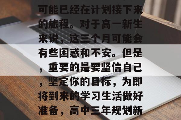 高中毕业三个月后,你可能已经在计划接下来的旅程。对于高一新生来说,这三个月可能会有些困惑和不安。但是,重要的是要坚信自己,坚定你的目标,为即将到来的学习生活做好准备,高中三年规划新旅程,自信目标前行! 高中毕业三个月后,你可能已经在计划接下来的旅程。对于高一新生来说,这三个月可能会有些困惑和不安。但是,重要的是要坚信自己,坚定你的目标,为即将到来的学习生活做好准备,高中三年规划新旅程,自信目标前行!