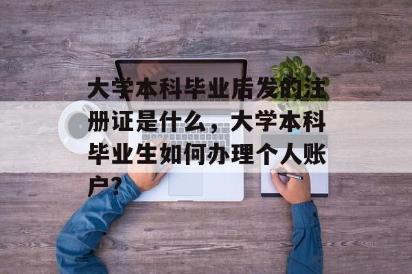 大学本科毕业后发的注册证是什么,大学本科毕业生如何办理个人账户? 大学本科毕业后发的注册证是什么,大学本科毕业生如何办理个人账户?