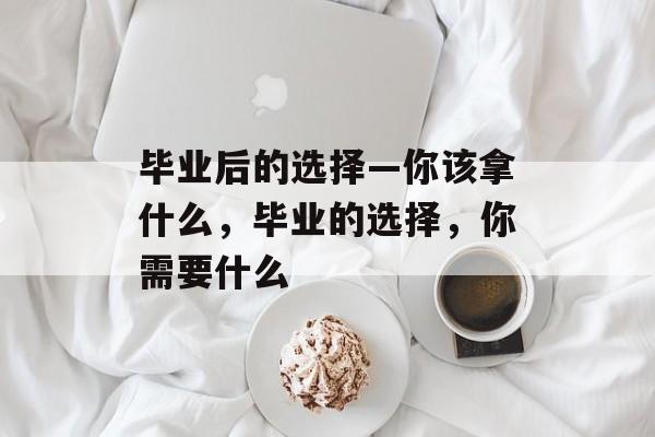 毕业后的选择—你该拿什么,毕业的选择,你需要什么 毕业后的选择—你该拿什么,毕业的选择,你需要什么