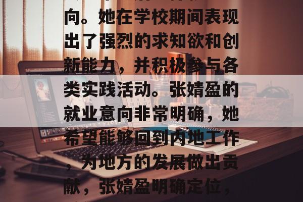 香港女大学生张婧盈在大学毕业后选择就业方向。她在学校期间表现出了强烈的求知欲和创新能力，并积极参与各类实践活动。张婧盈的就业意向非常明确，她希望能够回到内地工作，为地方的发展做出贡献，张婧盈明确定位，希望回内地工作为地方发展贡献力量