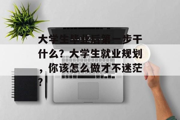 大学生毕业后第一步干什么?大学生就业规划,你该怎么做才不迷茫? 大学生毕业后第一步干什么?大学生就业规划,你该怎么做才不迷茫?
