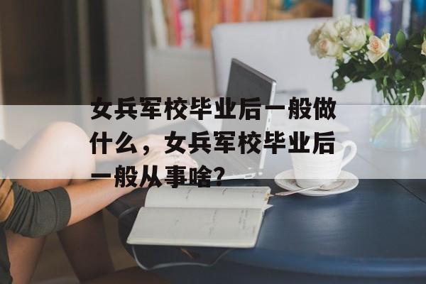 女兵军校毕业后一般做什么，女兵军校毕业后一般从事啥？