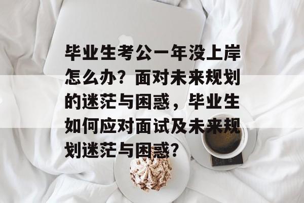 毕业生考公一年没上岸怎么办?面对未来规划的迷茫与困惑,毕业生如何应对面试及未来规划迷茫与困惑? 毕业生考公一年没上岸怎么办?面对未来规划的迷茫与困惑,毕业生如何应对面试及未来规划迷茫与困惑?