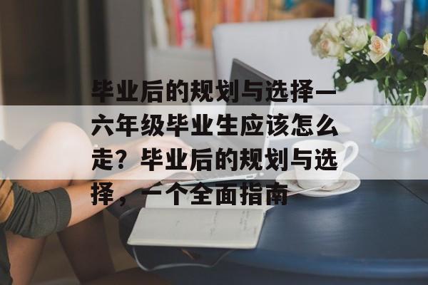 毕业后的规划与选择—六年级毕业生应该怎么走?毕业后的规划与选择,一个全面指南 毕业后的规划与选择—六年级毕业生应该怎么走?毕业后的规划与选择,一个全面指南