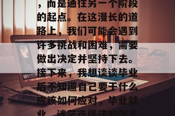 毕业并不是人生的终点，而是通往另一个阶段的起点。在这漫长的道路上，我们可能会遇到许多挑战和困难，需要做出决定并坚持下去。接下来，我想谈谈毕业后不知道自己要干什么应该如何应对，毕业就业，迷茫选择该如何走？