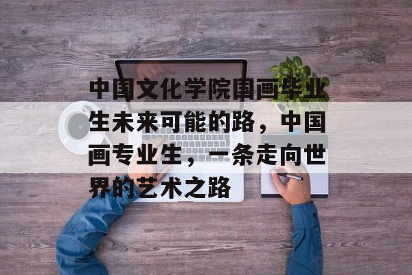 中国文化学院国画毕业生未来可能的路，中国画专业生，一条走向世界的艺术之路