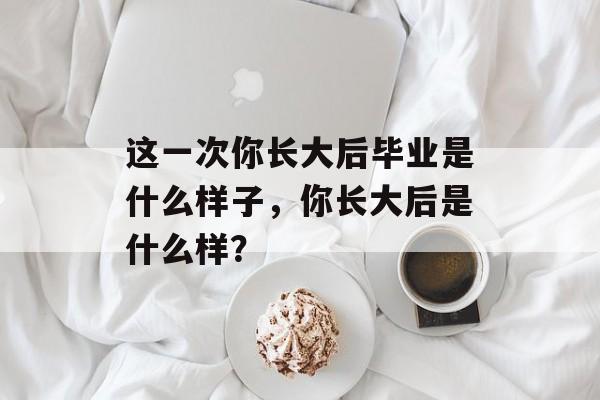 这一次你长大后毕业是什么样子，你长大后是什么样？