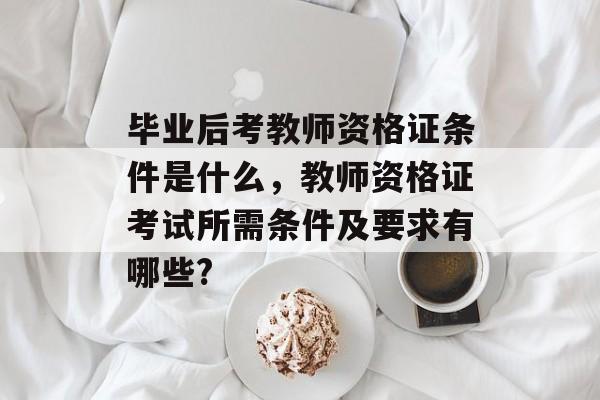 毕业后考教师资格证条件是什么，教师资格证考试所需条件及要求有哪些?