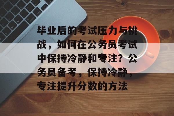 毕业后的考试压力与挑战，如何在公务员考试中保持冷静和专注？公务员备考，保持冷静，专注提升分数的方法