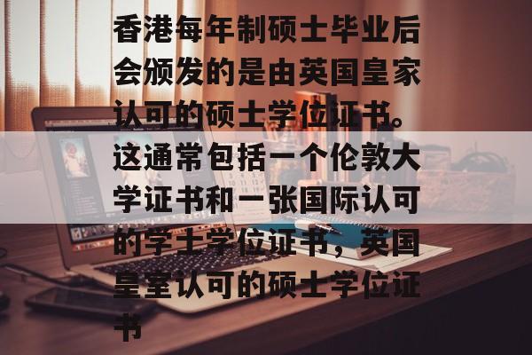 香港每年制硕士毕业后会颁发的是由英国皇家认可的硕士学位证书。这通常包括一个伦敦大学证书和一张国际认可的学士学位证书，英国皇室认可的硕士学位证书