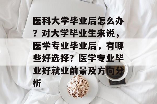 医科大学毕业后怎么办?对大学毕业生来说,医学专业毕业后,有哪些好选择?医学专业毕业好就业前景及方向分析 医科大学毕业后怎么办?对大学毕业生来说,医学专业毕业后,有哪些好选择?医学专业毕业好就业前景及方向分析