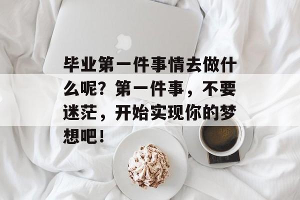 毕业第一件事情去做什么呢?第一件事,不要迷茫,开始实现你的梦想吧! 毕业第一件事情去做什么呢?第一件事,不要迷茫,开始实现你的梦想吧!