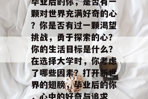 毕业后的你，是否有一颗对世界充满好奇的心？你是否有过一颗渴望挑战，勇于探索的心？你的生活目标是什么？在选择大学时，你考虑了哪些因素？打开新世界的翅膀，毕业后的你，心中的好奇与追求
