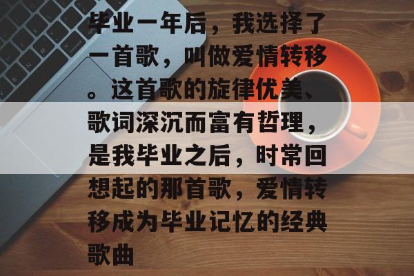 毕业一年后，我选择了一首歌，叫做爱情转移。这首歌的旋律优美、歌词深沉而富有哲理，是我毕业之后，时常回想起的那首歌，爱情转移成为毕业记忆的经典歌曲