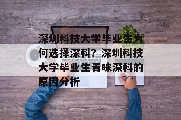 深圳科技大学毕业生为何选择深科？深圳科技大学毕业生青睐深科的原因分析