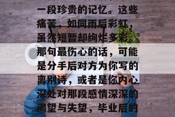 毕业后的那些疼痛，是一份无形的伤痛，也是一段珍贵的记忆。这些痛苦，如同雨后彩虹，虽然短暂却绚烂多彩。那句最伤心的话，可能是分手后对方为你写的离别诗，或者是你内心深处对那段感情深深的渴望与失望，毕业后的痛并存，一段记忆，最深的心愿