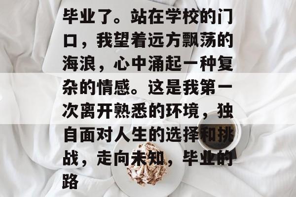 毕业了。站在学校的门口,我望着远方飘荡的海浪,心中涌起一种复杂的情感。这是我第一次离开熟悉的环境,独自面对人生的选择和挑战,走向未知,毕业的路 毕业了。站在学校的门口,我望着远方飘荡的海浪,心中涌起一种复杂的情感。这是我第一次离开熟悉的环境,独自面对人生的选择和挑战,走向未知,毕业的路
