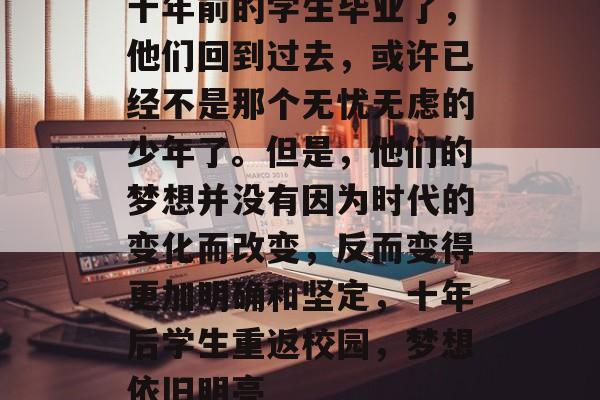 十年前的学生毕业了,他们回到过去,或许已经不是那个无忧无虑的少年了。但是,他们的梦想并没有因为时代的变化而改变,反而变得更加明确和坚定,十年后学生重返校园,梦想依旧明亮 十年前的学生毕业了,他们回到过去,或许已经不是那个无忧无虑的少年了。但是,他们的梦想并没有因为时代的变化而改变,反而变得更加明确和坚定,十年后学生重返校园,梦想依旧明亮