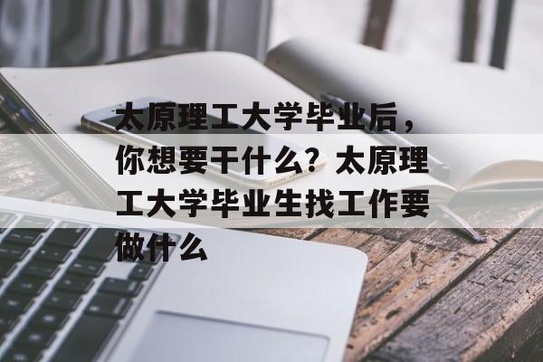太原理工大学毕业后,你想要干什么?太原理工大学毕业生找工作要做什么 太原理工大学毕业后,你想要干什么?太原理工大学毕业生找工作要做什么
