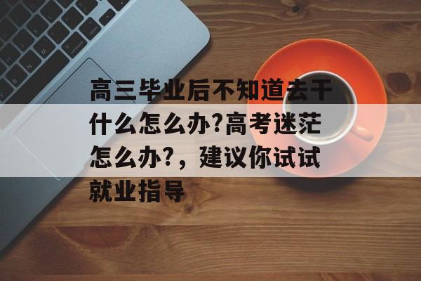 高三毕业后不知道去干什么怎么办?高考迷茫怎么办?，建议你试试就业指导