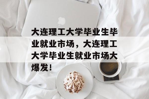 大连理工大学毕业生毕业就业市场,大连理工大学毕业生就业市场大爆发! 大连理工大学毕业生毕业就业市场,大连理工大学毕业生就业市场大爆发!