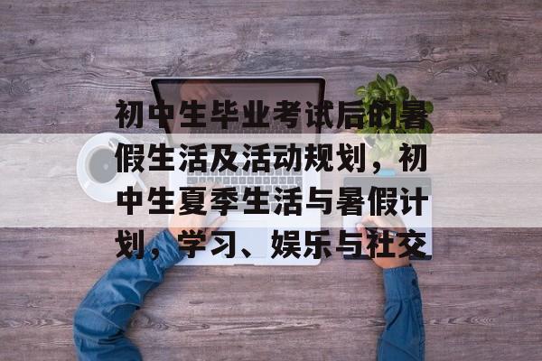 初中生毕业考试后的暑假生活及活动规划，初中生夏季生活与暑假计划，学习、娱乐与社交