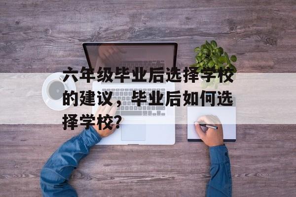 六年级毕业后选择学校的建议,毕业后如何选择学校? 六年级毕业后选择学校的建议,毕业后如何选择学校?