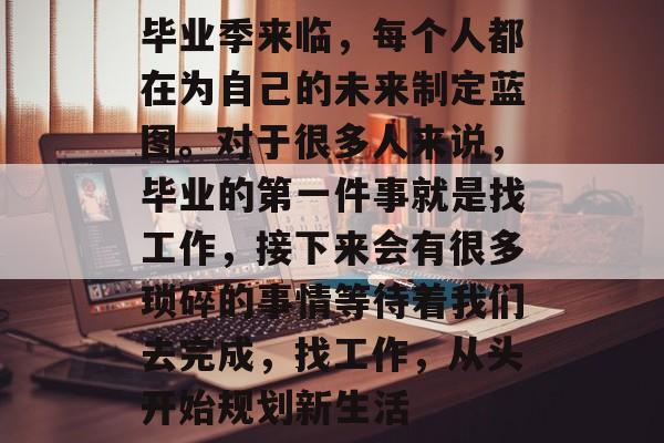 毕业季来临,每个人都在为自己的未来制定蓝图。对于很多人来说,毕业的第一件事就是找工作,接下来会有很多琐碎的事情等待着我们去完成,找工作,从头开始规划新生活 毕业季来临,每个人都在为自己的未来制定蓝图。对于很多人来说,毕业的第一件事就是找工作,接下来会有很多琐碎的事情等待着我们去完成,找工作,从头开始规划新生活