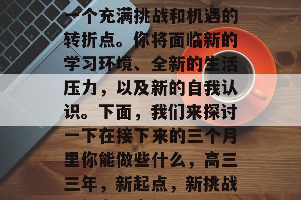 高三毕业三个月,这是一个充满挑战和机遇的转折点。你将面临新的学习环境、全新的生活压力,以及新的自我认识。下面,我们来探讨一下在接下来的三个月里你能做些什么,高三三年,新起点,新挑战,新自我定位 高三毕业三个月,这是一个充满挑战和机遇的转折点。你将面临新的学习环境、全新的生活压力,以及新的自我认识。下面,我们来探讨一下在接下来的三个月里你能做些什么,高三三年,新起点,新挑战,新自我定位
