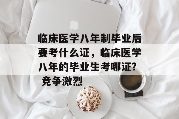 临床医学八年制毕业后要考什么证，临床医学八年的毕业生考哪证? 竞争激烈