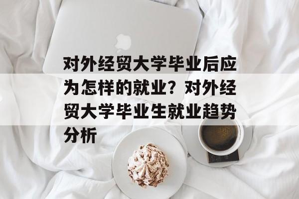 对外经贸大学毕业后应为怎样的就业？对外经贸大学毕业生就业趋势分析