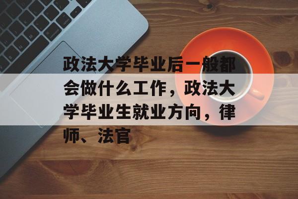 政法大学毕业后一般都会做什么工作,政法大学毕业生就业方向,律师、法官 政法大学毕业后一般都会做什么工作,政法大学毕业生就业方向,律师、法官