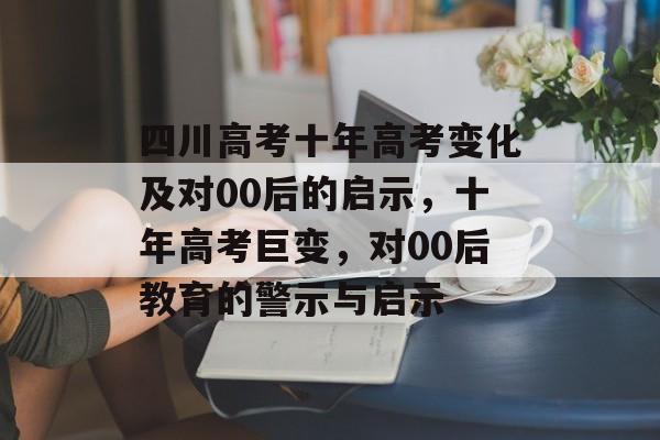 四川高考十年高考变化及对00后的启示,十年高考巨变,对00后教育的警示与启示 四川高考十年高考变化及对00后的启示,十年高考巨变,对00后教育的警示与启示