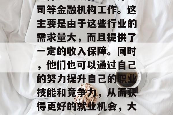 另外,也有一些毕业生选择进入银行、证券公司等金融机构工作。这主要是由于这些行业的需求量大,而且提供了一定的收入保障。同时,他们也可以通过自己的努力提升自己的职业技能和竞争力,从而获得更好的就业机会,大学生金融专业就业前景广阔 另外,也有一些毕业生选择进入银行、证券公司等金融机构工作。这主要是由于这些行业的需求量大,而且提供了一定的收入保障。同时,他们也可以通过自己的努力提升自己的职业技能和竞争力,从而获得更好的就业机会,大学生金融专业就业前景广阔