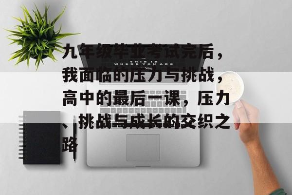 九年级毕业考试完后,我面临的压力与挑战,高中的最后一课,压力、挑战与成长的交织之路 九年级毕业考试完后,我面临的压力与挑战,高中的最后一课,压力、挑战与成长的交织之路