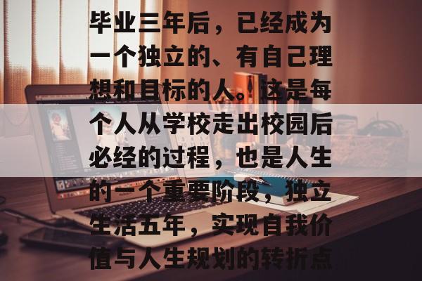 毕业三年后,已经成为一个独立的、有自己理想和目标的人。这是每个人从学校走出校园后必经的过程,也是人生的一个重要阶段,独立生活五年,实现自我价值与人生规划的转折点 毕业三年后,已经成为一个独立的、有自己理想和目标的人。这是每个人从学校走出校园后必经的过程,也是人生的一个重要阶段,独立生活五年,实现自我价值与人生规划的转折点