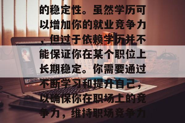 最后,你需要考虑工作的稳定性。虽然学历可以增加你的就业竞争力,但过于依赖学历并不能保证你在某个职位上长期稳定。你需要通过不断学习和提升自己,以确保你在职场上的竞争力,维持职场竞争力,学历与稳定性的关系 最后,你需要考虑工作的稳定性。虽然学历可以增加你的就业竞争力,但过于依赖学历并不能保证你在某个职位上长期稳定。你需要通过不断学习和提升自己,以确保你在职场上的竞争力,维持职场竞争力,学历与稳定性的关系