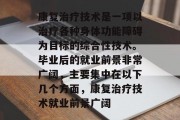 康复治疗技术是一项以治疗各种身体功能障碍为目标的综合性技术。毕业后的就业前景非常广阔，主要集中在以下几个方面，康复治疗技术就业前景广阔