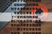 博士毕业后的待遇通常取决于个人的学术成就、经验和所选的领域。对于大多数博士生来说，毕业后在事业上取得了一定的成功和贡献，他们可能会获得一些基本的薪资或者金融回报。，博士学位毕业生就业前景，薪资与财务回报分析
