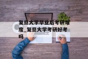 复旦大学毕业后考研难度_复旦大学考研好考吗