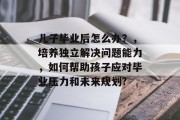 儿子毕业后怎么办？，培养独立解决问题能力，如何帮助孩子应对毕业压力和未来规划?