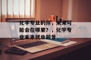 化学专业的你，未来可能会在哪里？，化学专业未来就业前景