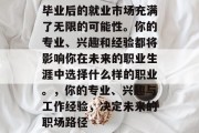毕业后的就业市场充满了无限的可能性。你的专业、兴趣和经验都将影响你在未来的职业生涯中选择什么样的职业。，你的专业、兴趣与工作经验，决定未来的职场路径