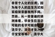 清华大学毕业的孩子会叫什么名字？这是一个非常个人化的任务，因为每个人的出生方式和家庭背景都有所不同。然而，从一些普遍的猜测来看，毕业生在清华可能的名字可能会包括清华子、清华才女、清华宝宝等等。，清华大学毕业孩子名字，根据生辰推算